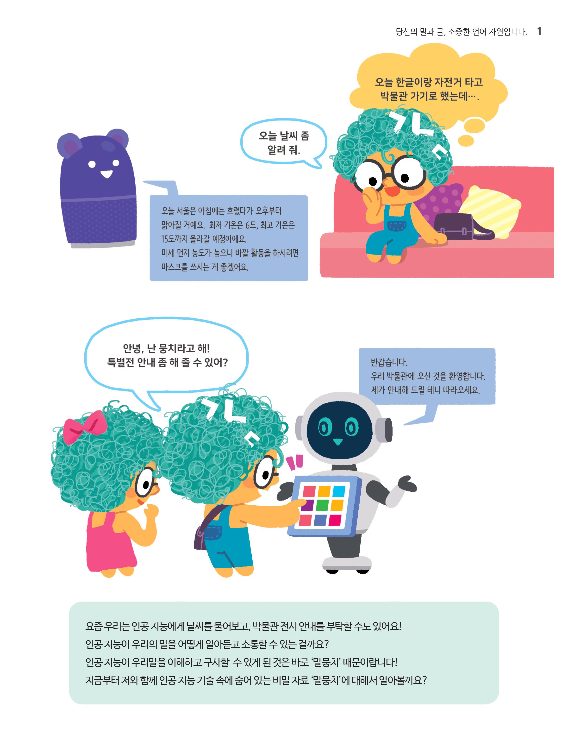 '오늘 한글이랑 자전거 타고 박물관가기로 했는데 ...',''오늘 날씨 좀알려 줘','오늘 서울은 아침에는 흐렸다가 오후부터 맑아질 거에요. 최저 기온은 6도 ,최고 기온은 15도까지 올라갈 예정인데요. 미세먼지농도가 높으니 바깥 활동을 하시려면 마스크를 쓰시는게 좋겠어요.','안녕,난 말뭉치라고해! 특별전 안내좀 해 줄 수 있어?','반갑습니다 우리 박물관에 오신것을 환영합니다. 제가 안내해 드릴테니 따라오세요',요즘 우리는 인공지능에게 날씨를 물어보고, 박물관 전시 안내를 부탁할 수도 있어요! 인공지능이 우리의 말을 어떻게 알아듣고 소통할 수 있는걸까요? 인공지능이 우리 말을 이해하고 구사할 수 있게 된것은 바로'말뭉치'때문이랍니다! 지금부터 저와 함께 인공지능 기술 속에 숨어있는 비밀자료'말뭉치'에대해서 알아볼까요?