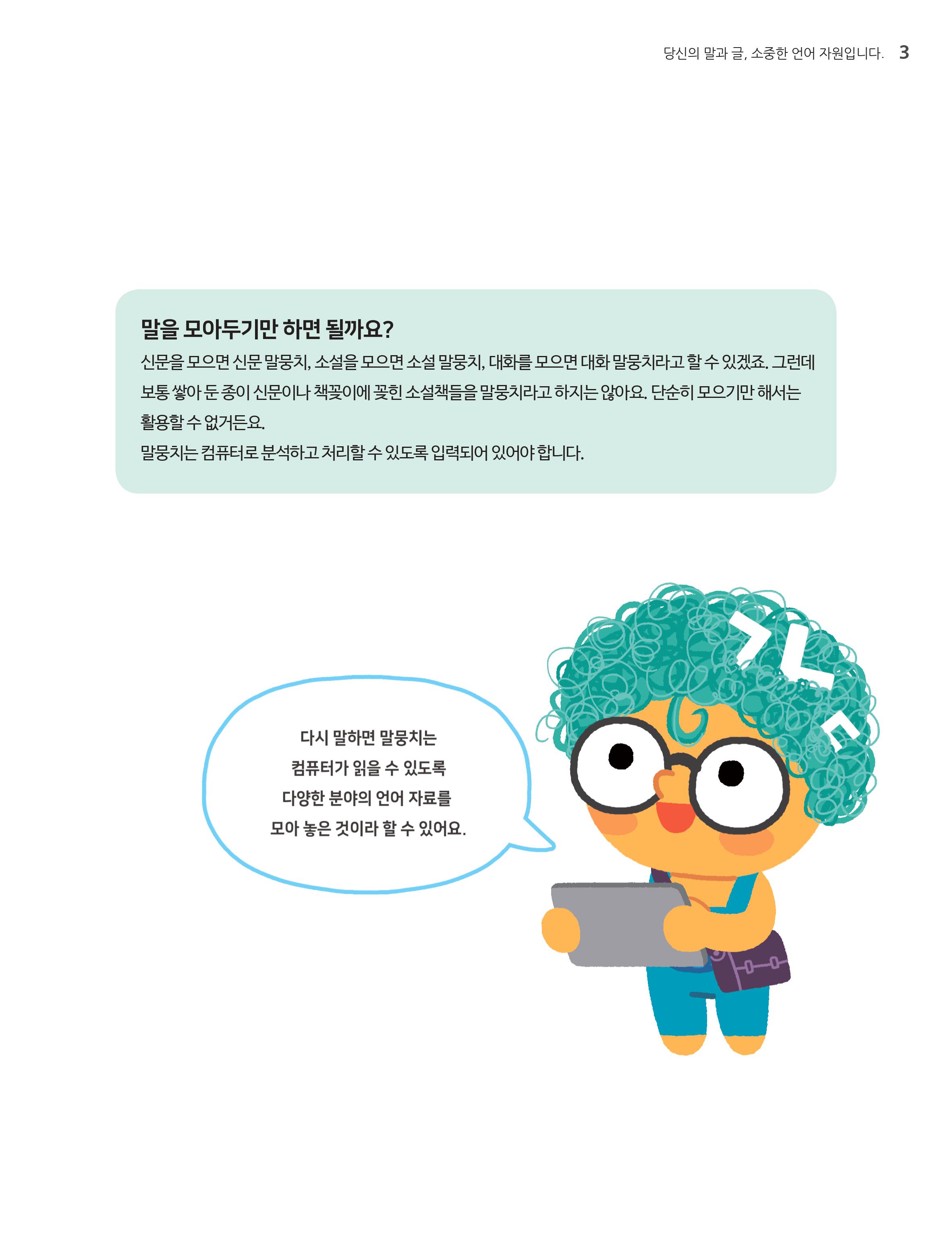 말을 모아두기만 하면 될까요? 신문을 모으면 신문 말뭉치, 소설을 모으면 소설말뭉치, 대화를 모으면 대화 말뭉치라고 할 수 있겠죠. 그런데 보통 쌓아 둔 종이 신문이나 책꽂이에 꽂힌 소설책들을 말뭉치라고 하지는 않아요 단순히 모으기만해서는 활용할 수 없거든요. 말뭉치는 컴퓨터로 분석하고 처리할 수 있도록 입력되어 있어야 합니다. 다시말하면 말뭉치는 컴퓨터가 읽을 수 있도록 다양한 분야의 언어 자료를 모아 놓은 것이라 할 수 있어요.