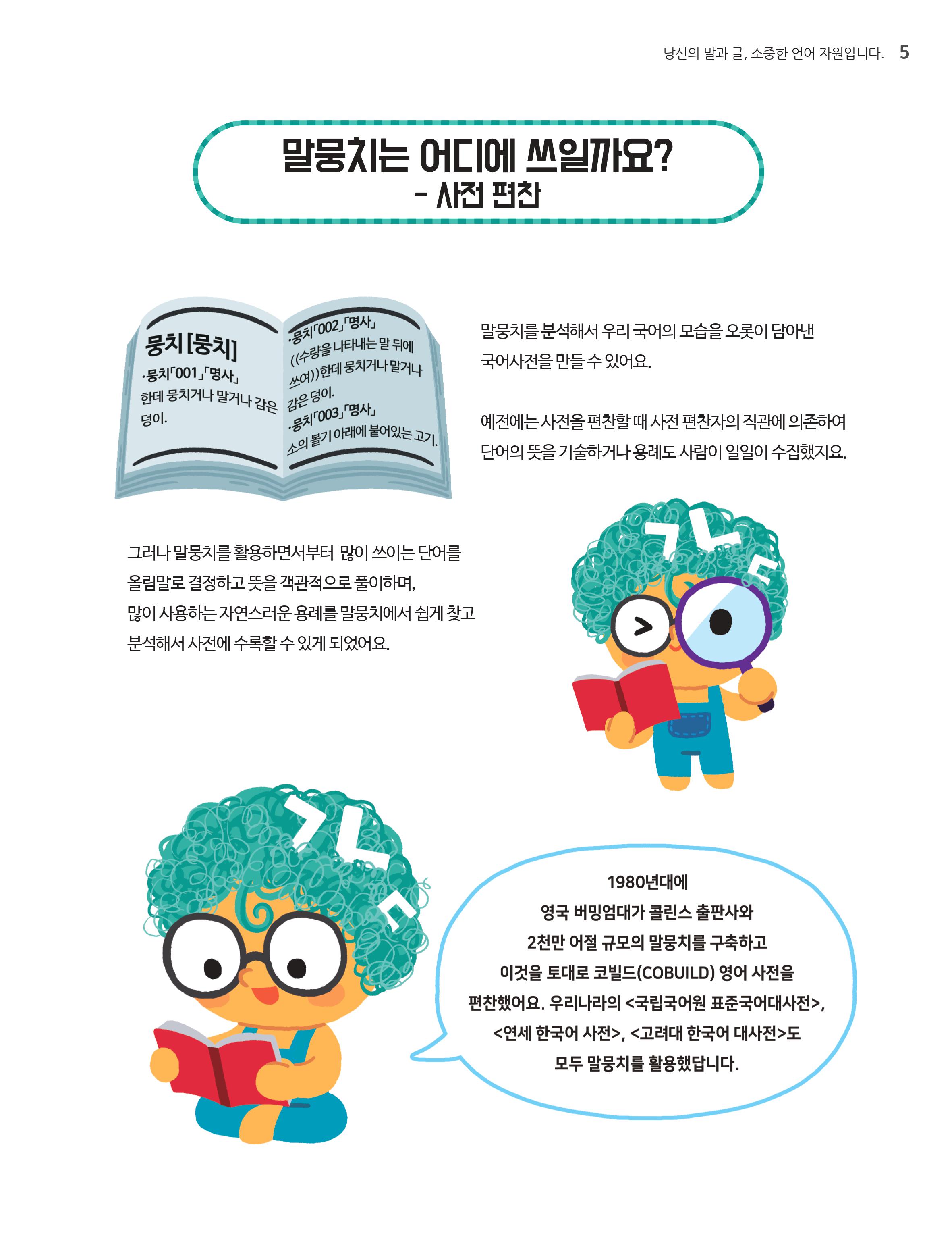 말뭉치는어디에 쓰일까요? - 사전 편찬.말뭉치를 분석해서 우리 국어의 모습으로 오롯이 담아낸 국어사전을 만들수 있어요.예전에는 사전을 편찬할 때 사전 편찬자의 직관에 의존하여 단어의 뜻을 기술하거나 용례도 사람이 일일이 수집했지요. 그러나 말뭉치를 활용하면서 부터 많이 쓰이는 단어를 올림말로 결정하고 뜻을 객관적으로 풀이하며, 많이 사용하는 자연스러운 용례를 말뭉치에서 쉽게 찾고 분석해서 사진에 수록할 수 있게 되었어요.'1980년대에 영국 버밍엄대가 콜린스 출판사와 2천만 어절 규모의 말뭉치를 구축하고 이것을 토대로 코빌드(COBUILD)영어사전을 편찬했어요. 우리나라의<국립국어원 표준국어대사전>,<연세 한국어 사전>,<고려대 한국어 대사전>도 모두 말뭉치를 활용했답니다.