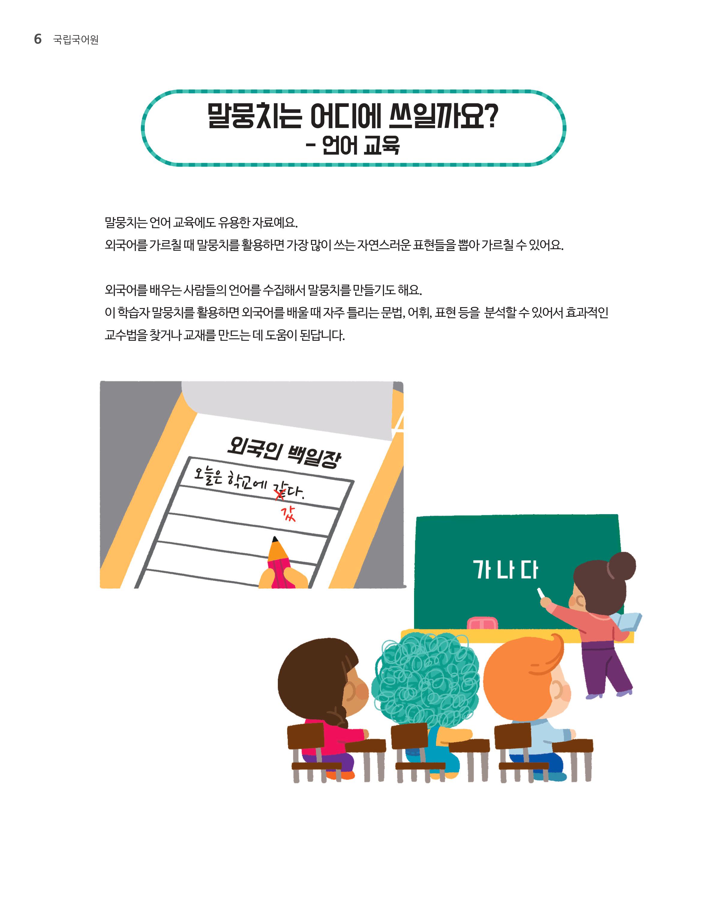 말뭉치는 어디에 쓰일까요? - 언어교육.말뭉치는 언어 교육에도 유용한 자료에요.외국어를 가르칠때 말뭉치를 활용하면 가장 많이 쓰는 자연스러운 표현들을 뽑아 가르칠 수 있어요. 외국어를 배우는 사람들의 언어를 수집해서 말뭉치를 만들기도 해요. 이 학습자 말뭉치를 활용하여 외국어를 배울때 자주 들리는 문법,어휘,표현 등을 분석할 수 있어서 효과적인 교수법을 찾거나 교재를 만드는데 도움이 된답니다. 
