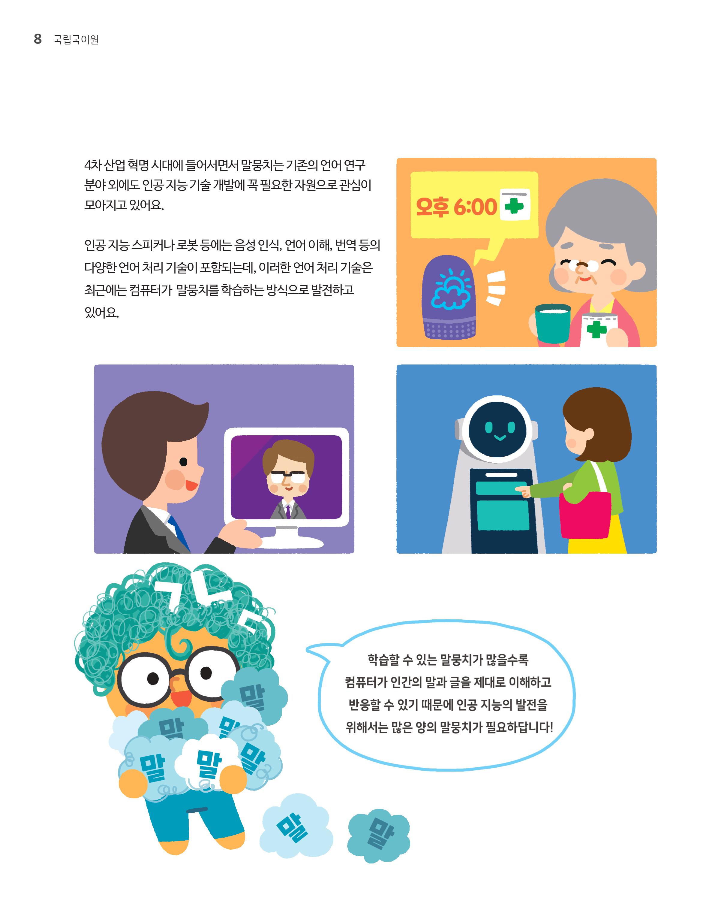 4차 산업 혁명 시대에 들어서면서 말뭉치는 기존의 언어 연구 분야 외에도 인공지능 기술 개발에 꼭 필요한 자원으로 관심이 모아지고 있어요. 인공지능 시피커나 로봇등에는 음성인식,언어 이해 번역등의 다양한 언어처리 기술이 포함되는데 이러한 언어처리 기술은 최근에는 컴퓨터가 말뭉치를 학습하는 방식으로 발전하고 있어요.'학습할 수 있는 말무이가 많을 수록 컴퓨터가 인간의 말과 글을 제대로 이해하고 반응할 수 있기 때문에 인공 지능의 발전을 위해서는 많은 양의 말뭉치가 필요하답니다!