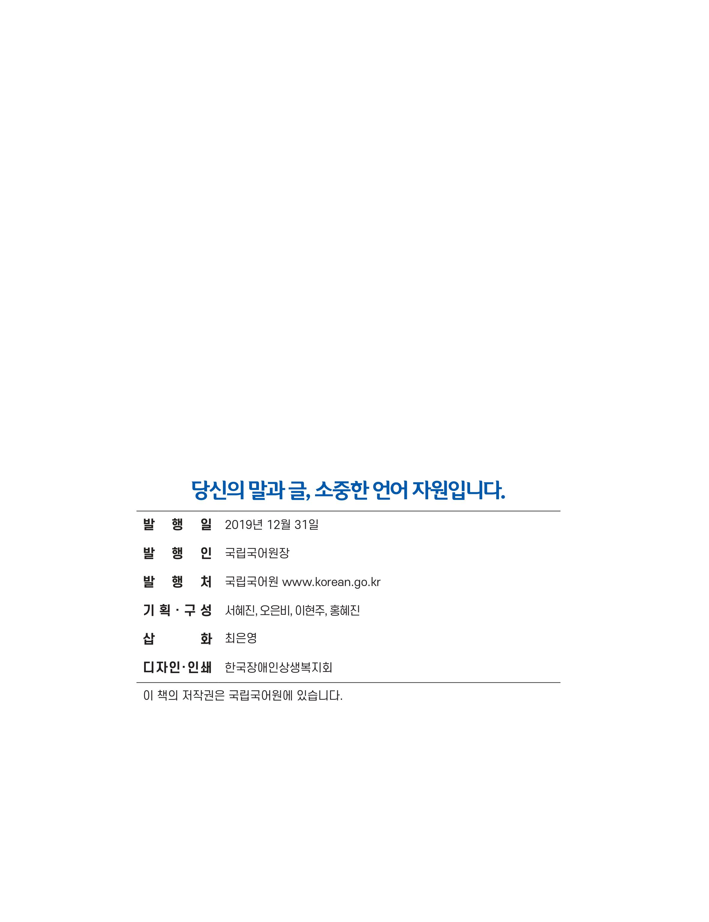 당신의 말과글 소중한 언어자원입니다. 발행일:2019년 12월31일,발행인:국립어원장,발행처:국립국어원 WWW.KOREAN.GO.KR,기획구성:서혜진 오은비 이현주 홍혜진,삽화:최은영,디자인인쇄:한국장애인상생복지회,이책의 저작권은 국립국어원에 있습니다,문화체육관광부 국립국어원